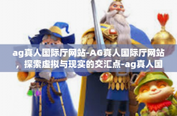 ag真人国际厅网站-AG真人国际厅网站,探索虚拟与现实的交汇点-ag真人国际厅网站