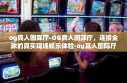 og真人国际厅-OG真人国际厅,连接全球的真实现场娱乐体验-og真人国际厅