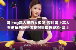 网上og真人玩的人多吗-探讨网上真人参与玩的网络游戏数量增长现象-网上og真人玩的人多吗