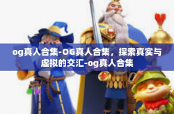 og真人合集-OG真人合集，探索真实与虚拟的交汇-og真人合集