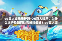 og真人娱乐维护吗-OG真人娱乐，为什么维护及如何让它维持最好？og真人娱乐维护吗