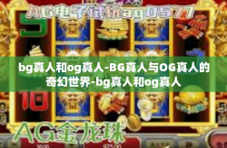 bg真人和og真人-BG真人与OG真人的奇幻世界-bg真人和og真人