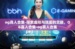og真人合集-探索虚拟与现实的交融,OG真人合集-og真人合集