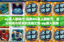 ag真人国际厅-探索AG真人国际厅,前沿科技与娱乐的交融之地-ag真人国际厅