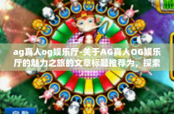 ag真人og娱乐厅-关于AG真人OG娱乐厅的魅力之旅的文章标题推荐为,探索AG真人OG娱乐厅—超越真实体验的挑战。接下来,让我们深入探索这个充满乐趣和刺激的娱乐世界。ag真人og娱乐厅