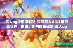 真人og视讯做假吗-探究真人OG视讯的真实性,揭露可能的虚假现象-真人og视讯做假吗