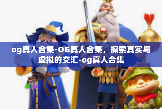 og真人合集-OG真人合集，探索真实与虚拟的交汇-og真人合集