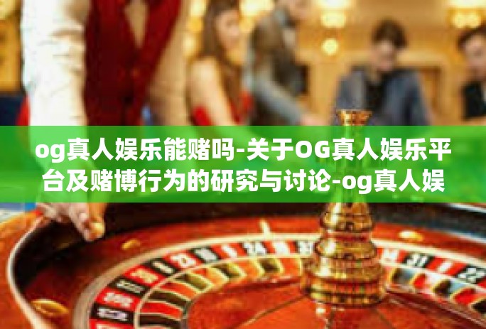 og真人娱乐能赌吗-关于OG真人娱乐平台及赌博行为的研究与讨论-og真人娱乐能赌吗