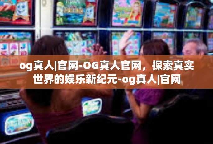 og真人|官网-OG真人官网，探索真实世界的娱乐新纪元-og真人|官网