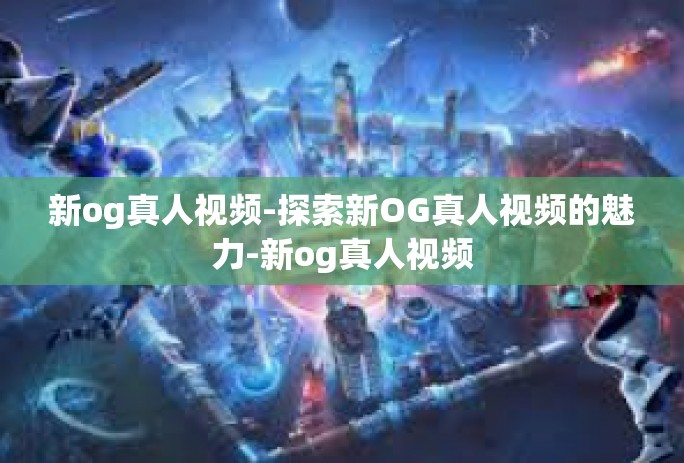 新og真人视频-探索新OG真人视频的魅力-新og真人视频