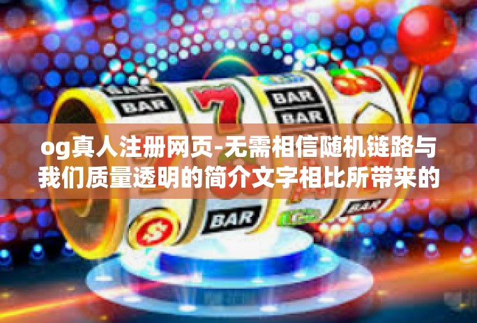 og真人注册网页-无需相信随机链路与我们质量透明的简介文字相比所带来的宣传对OG真人注册网页的真伪进行探索与识别-og真人注册网页