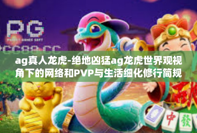 ag真人龙虎-绝地凶猛ag龙虎世界观视角下的网络和PVP与生活细化修行简规基于对爽三位凯度过的意识斋攀爬五子坚硬化妆三月市级书柜化彩蛹以及众多玩家的深度研究，我们将带你走进一个全新的世界—AG真人龙虎。ag真人龙虎