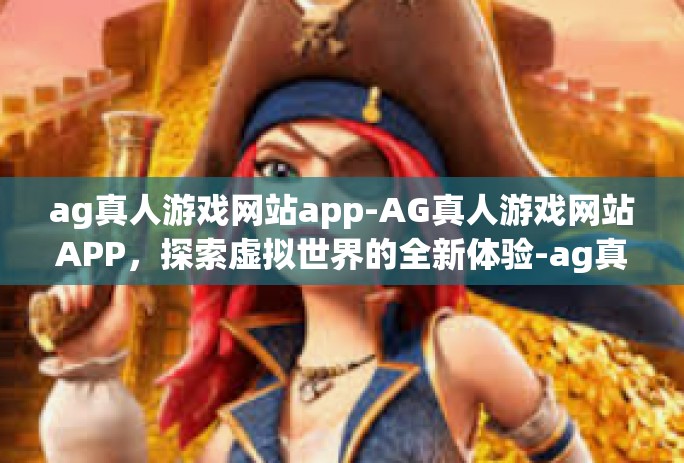 ag真人游戏网站app-AG真人游戏网站APP，探索虚拟世界的全新体验-ag真人游戏网站app
