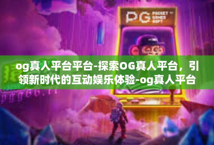 og真人平台平台-探索OG真人平台，引领新时代的互动娱乐体验-og真人平台平台