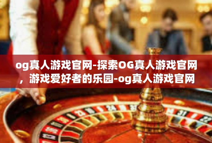 og真人游戏官网-探索OG真人游戏官网，游戏爱好者的乐园-og真人游戏官网