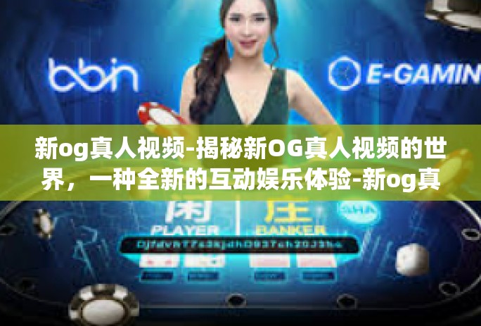 新og真人视频-揭秘新OG真人视频的世界，一种全新的互动娱乐体验-新og真人视频