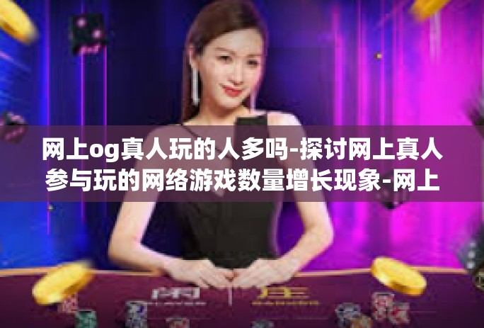 网上og真人玩的人多吗-探讨网上真人参与玩的网络游戏数量增长现象-网上og真人玩的人多吗