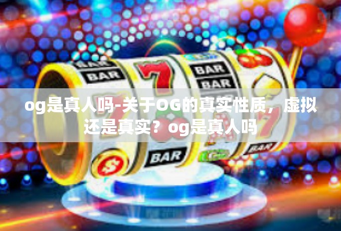 og是真人吗-关于OG的真实性质，虚拟还是真实？og是真人吗