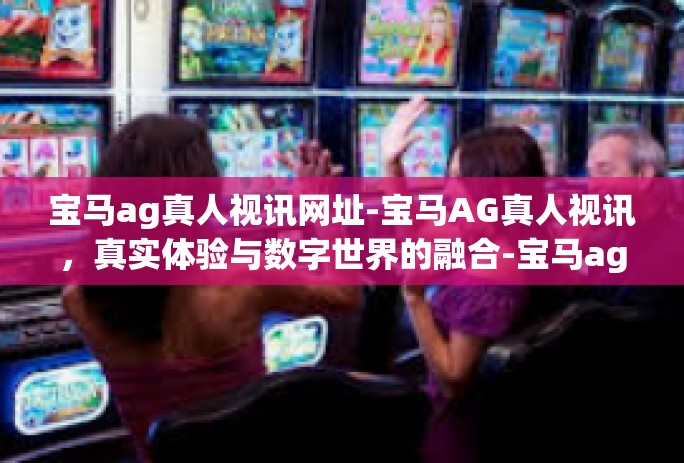 宝马ag真人视讯网址-宝马AG真人视讯，真实体验与数字世界的融合-宝马ag真人视讯网址
