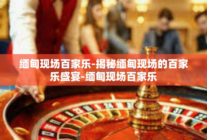 缅甸现场百家乐-揭秘缅甸现场的百家乐盛宴-缅甸现场百家乐