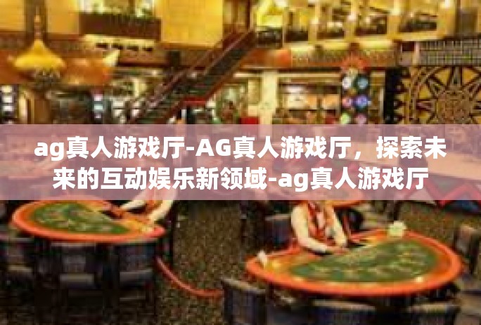 ag真人游戏厅-AG真人游戏厅，探索未来的互动娱乐新领域-ag真人游戏厅