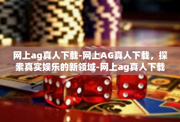 网上ag真人下载-网上AG真人下载，探索真实娱乐的新领域-网上ag真人下载