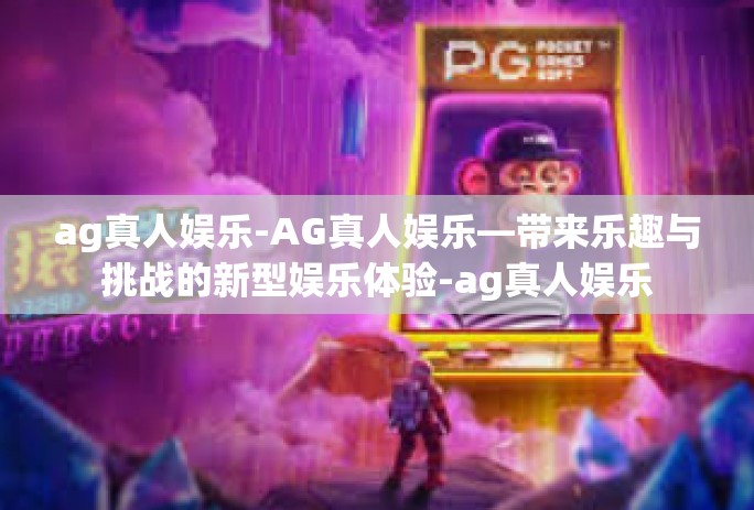 ag真人娱乐-AG真人娱乐—带来乐趣与挑战的新型娱乐体验-ag真人娱乐