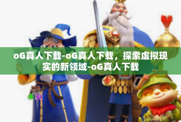 oG真人下载-oG真人下载，探索虚拟现实的新领域-oG真人下载
