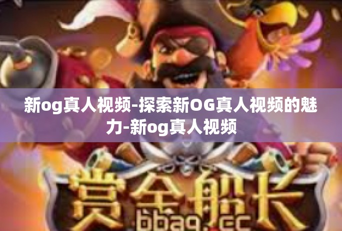 新og真人视频-探索新OG真人视频的魅力-新og真人视频