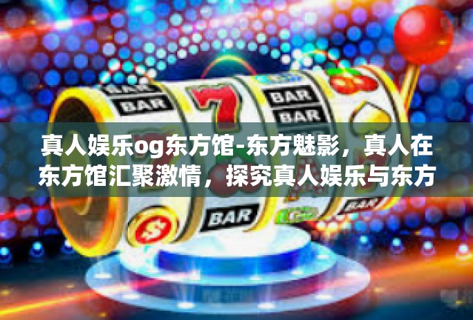 真人娱乐og东方馆-东方魅影，真人在东方馆汇聚激情，探究真人娱乐与东方文化交汇之独特体验-真人娱乐og东方馆