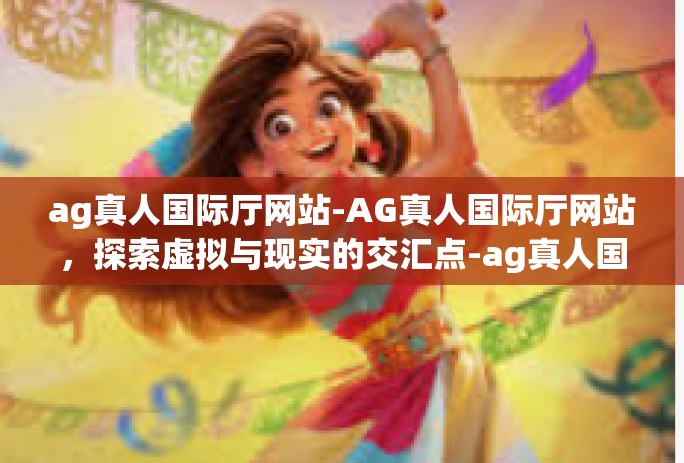 ag真人国际厅网站-AG真人国际厅网站，探索虚拟与现实的交汇点-ag真人国际厅网站