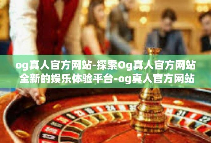 og真人官方网站-探索Og真人官方网站 全新的娱乐体验平台-og真人官方网站