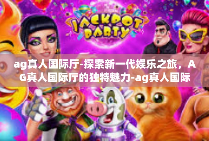 ag真人国际厅-探索新一代娱乐之旅,AG真人国际厅的独特魅力-ag真人国际厅 ag真人国际厅-探索新一代娱乐之旅,AG真人国际厅的独特魅力-ag真人国际厅