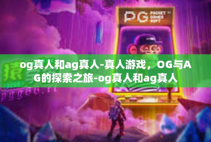 og真人和ag真人-真人游戏,OG与AG的探索之旅-og真人和ag真人 og真人和ag真人-真人游戏,OG与AG的探索之旅-og真人和ag真人