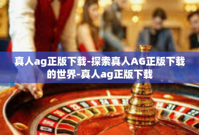 真人ag正版下载-探索真人AG正版下载的世界-真人ag正版下载 真人ag正版下载-探索真人AG正版下载的世界-真人ag正版下载