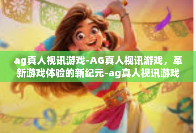 ag真人视讯游戏-AG真人视讯游戏,革新游戏体验的新纪元-ag真人视讯游戏 ag真人视讯游戏-AG真人视讯游戏,革新游戏体验的新纪元-ag真人视讯游戏