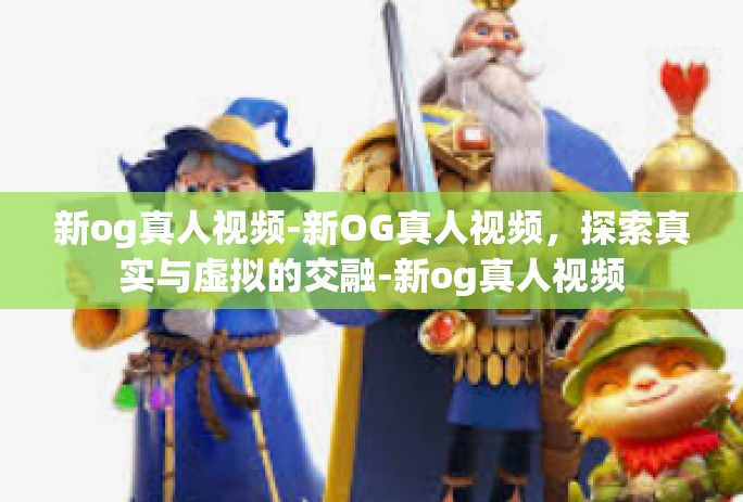 新og真人视频-新OG真人视频,探索真实与虚拟的交融-新og真人视频 新og真人视频-新OG真人视频,探索真实与虚拟的交融-新og真人视频