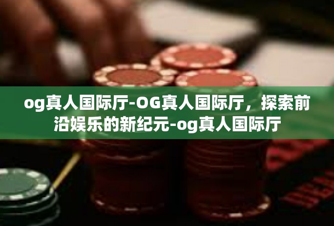 og真人国际厅-OG真人国际厅,探索前沿娱乐的新纪元-og真人国际厅 og真人国际厅-OG真人国际厅,探索前沿娱乐的新纪元-og真人国际厅