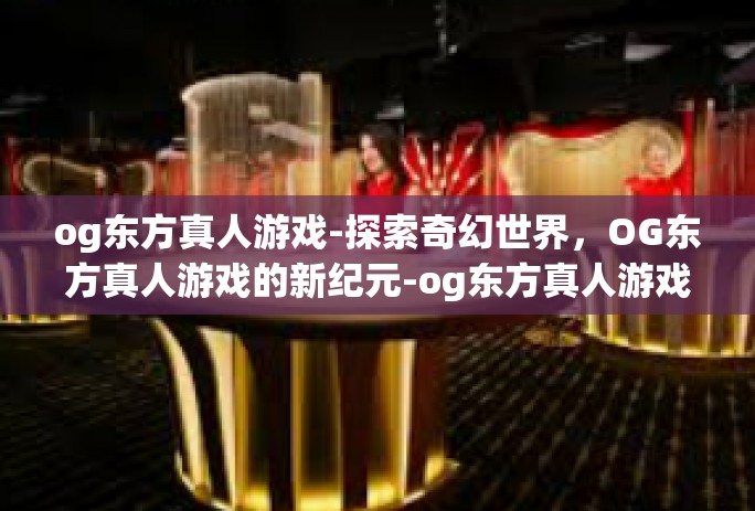 og东方真人游戏-探索奇幻世界,OG东方真人游戏的新纪元-og东方真人游戏 og东方真人游戏-探索奇幻世界,OG东方真人游戏的新纪元-og东方真人游戏