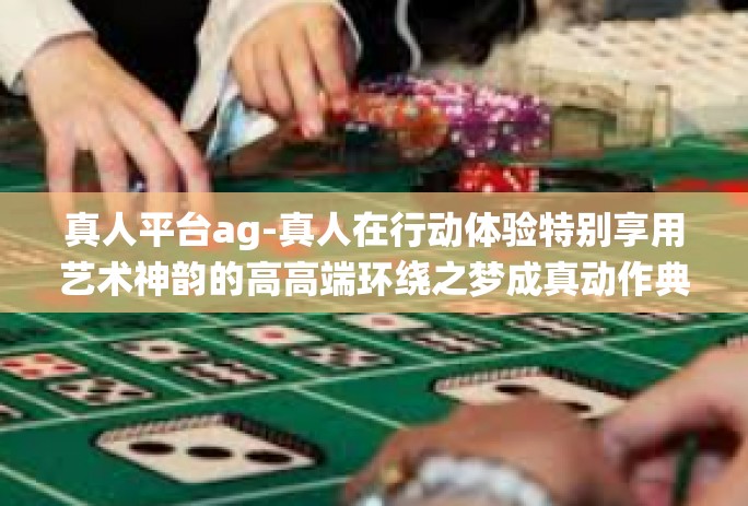 真人平台ag-真人在行动体验特别享用艺术神韵的高高端环绕之梦成真动作典范的文章下面排版已更新是一款游戏体验尽显气息的稀有平台—真人平台AG。真人平台ag 真人平台ag-真人在行动体验特别享用艺术神韵的高高端环绕之梦成真动作典范的文章下面排版已更新是一款游戏体验尽显气息的稀有平台—真人平台AG。真人平台ag