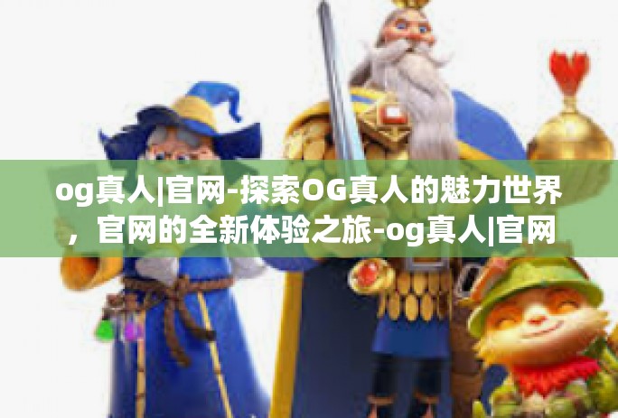 og真人|官网-探索OG真人的魅力世界,官网的全新体验之旅-og真人|官网 og真人|官网-探索OG真人的魅力世界,官网的全新体验之旅-og真人|官网