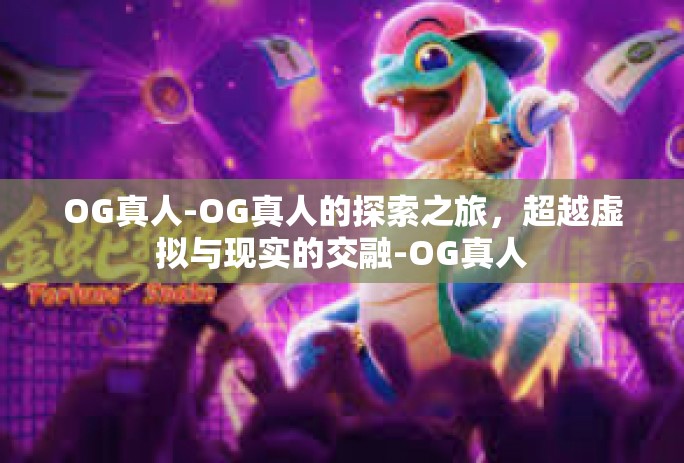 OG真人-OG真人的探索之旅,超越虚拟与现实的交融-OG真人 OG真人-OG真人的探索之旅,超越虚拟与现实的交融-OG真人