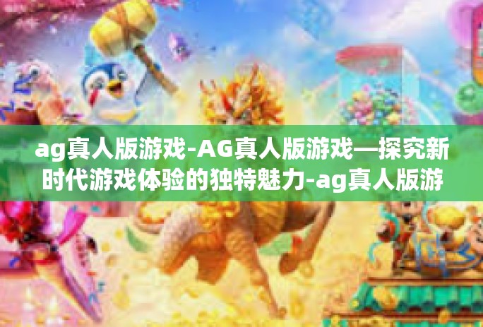 ag真人版游戏-AG真人版游戏—探究新时代游戏体验的独特魅力-ag真人版游戏 ag真人版游戏-AG真人版游戏—探究新时代游戏体验的独特魅力-ag真人版游戏