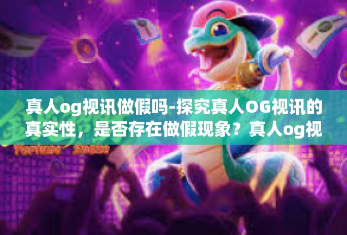 真人og视讯做假吗-探究真人OG视讯的真实性,是否存在做假现象?真人og视讯做假吗 真人og视讯做假吗-探究真人OG视讯的真实性,是否存在做假现象?真人og视讯做假吗